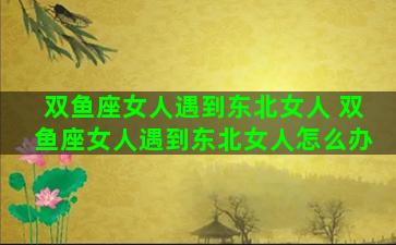 双鱼座女人遇到东北女人 双鱼座女人遇到东北女人怎么办